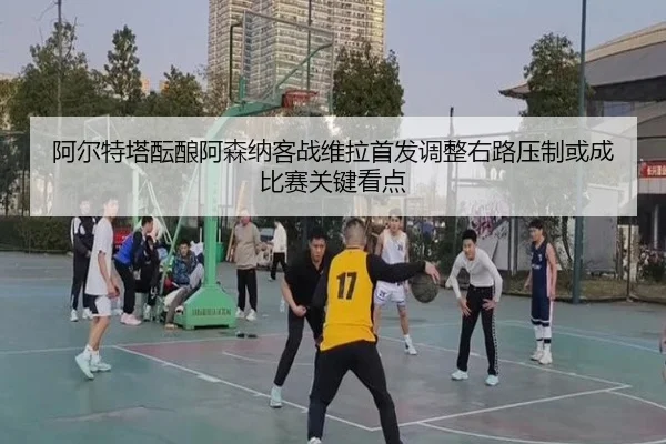 阿尔特塔酝酿阿森纳客战维拉首发调整右路压制或成比赛关键看点