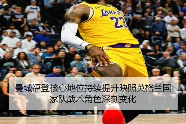 曼城福登核心地位持续提升映照英格兰国家队战术角色深刻变化