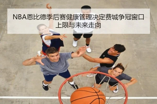 NBA恩比德季后赛健康管理决定费城争冠窗口上限与未来走向